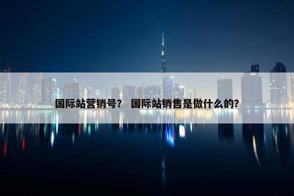 国际站营销号？ 国际站销售是做什么的？