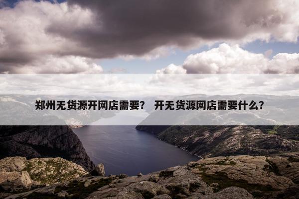 郑州无货源开网店需要？ 开无货源网店需要什么？