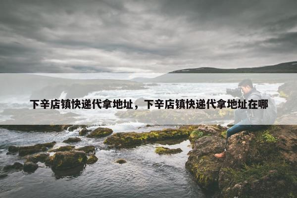 下辛店镇快递代拿地址，下辛店镇快递代拿地址在哪