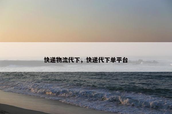 快递物流代下，快递代下单平台