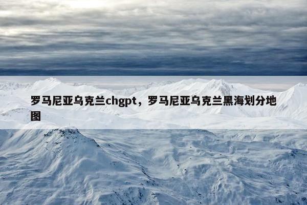 罗马尼亚乌克兰chgpt，罗马尼亚乌克兰黑海划分地图
