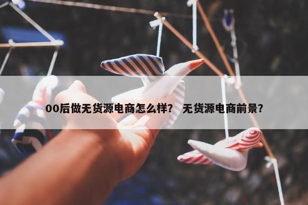 00后做无货源电商怎么样？ 无货源电商前景？