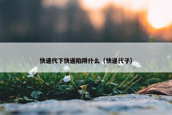 快递代下快递陷阱什么（快递代子）