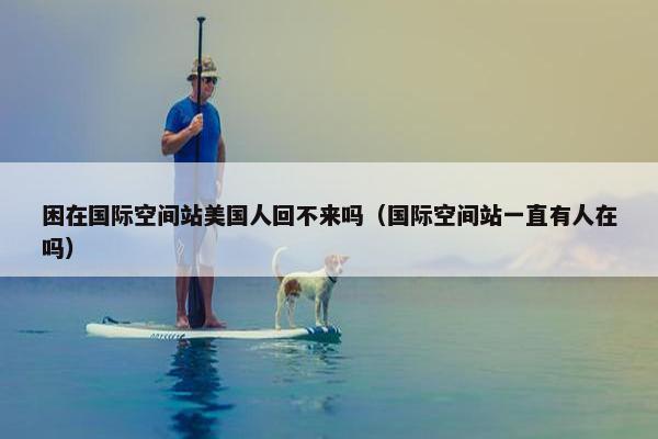 困在国际空间站美国人回不来吗（国际空间站一直有人在吗）