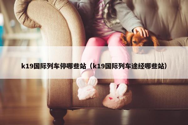 k19国际列车停哪些站（k19国际列车途经哪些站）