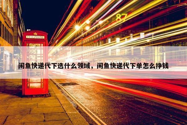 闲鱼快递代下选什么领域，闲鱼快递代下单怎么挣钱
