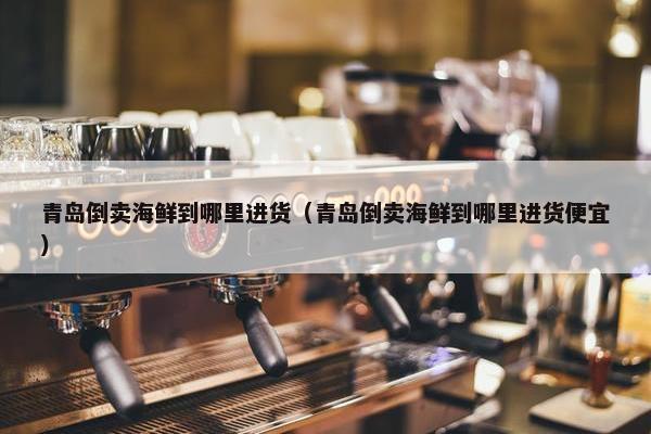 青岛倒卖海鲜到哪里进货（青岛倒卖海鲜到哪里进货便宜）