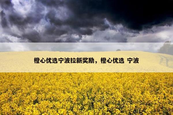 橙心优选宁波拉新奖励，橙心优选 宁波