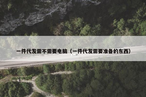一件代发需不需要电脑（一件代发需要准备的东西）