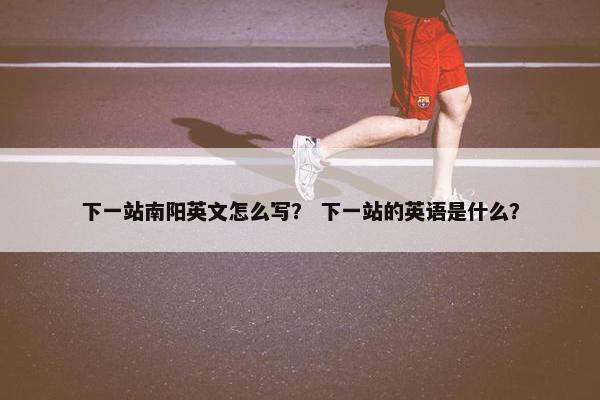 下一站南阳英文怎么写？ 下一站的英语是什么？