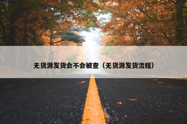 无货源发货会不会被查（无货源发货流程）