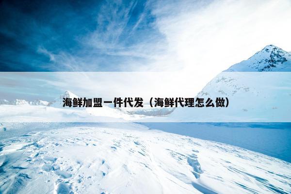 海鲜加盟一件代发（海鲜代理怎么做）
