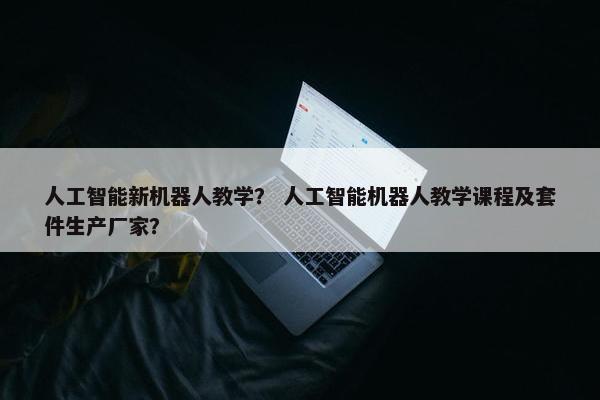 人工智能新机器人教学？ 人工智能机器人教学课程及套件生产厂家？