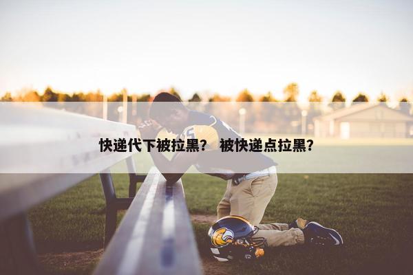 快递代下被拉黑？ 被快递点拉黑？