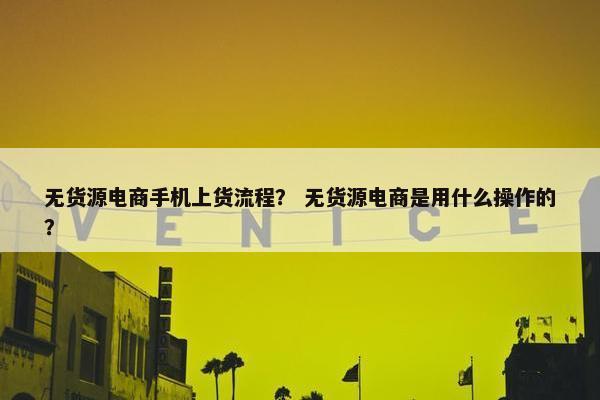 无货源电商手机上货流程？ 无货源电商是用什么操作的？