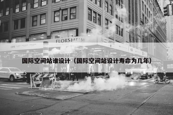 国际空间站谁设计（国际空间站设计寿命为几年）
