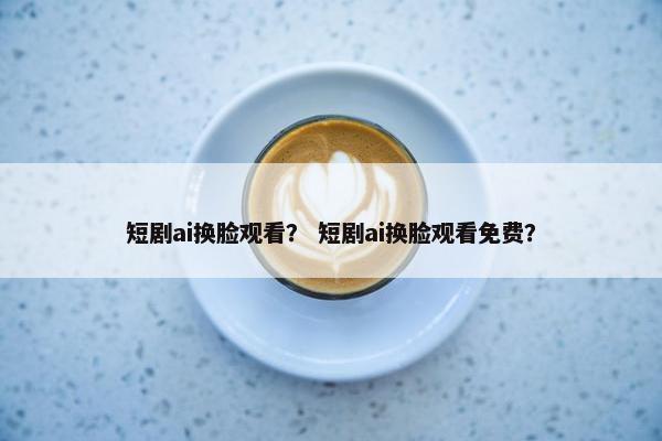短剧ai换脸观看？ 短剧ai换脸观看免费？