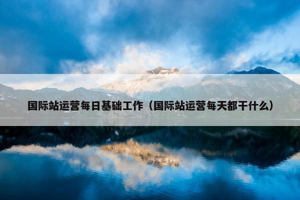 国际站运营每日基础工作（国际站运营每天都干什么）