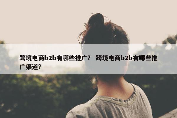 跨境电商b2b有哪些推广？ 跨境电商b2b有哪些推广渠道？