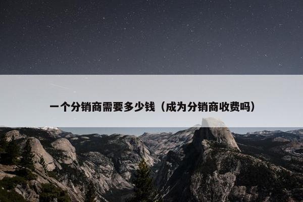 一个分销商需要多少钱（成为分销商收费吗）
