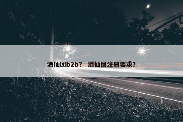 酒仙团b2b？ 酒仙团注册要求？