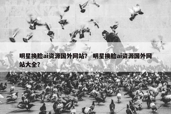 明星换脸ai资源国外网站？ 明星换脸ai资源国外网站大全？