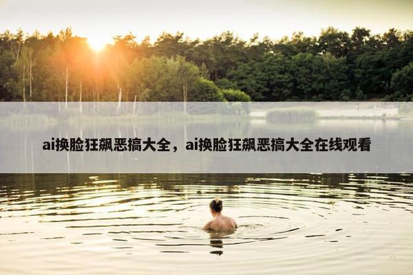ai换脸狂飙恶搞大全，ai换脸狂飙恶搞大全在线观看