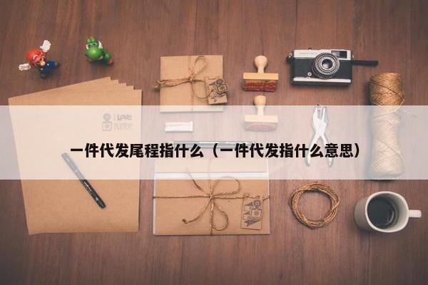 一件代发尾程指什么（一件代发指什么意思）