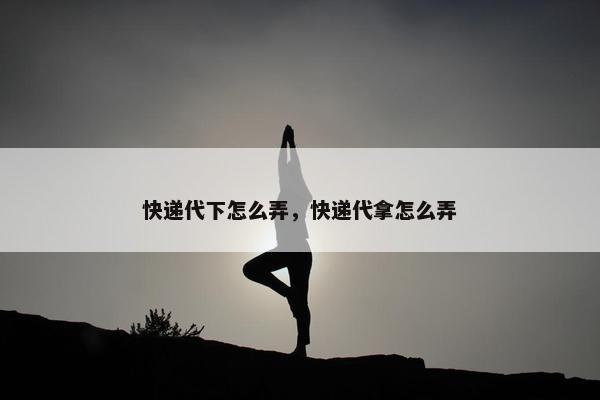 快递代下怎么弄，快递代拿怎么弄