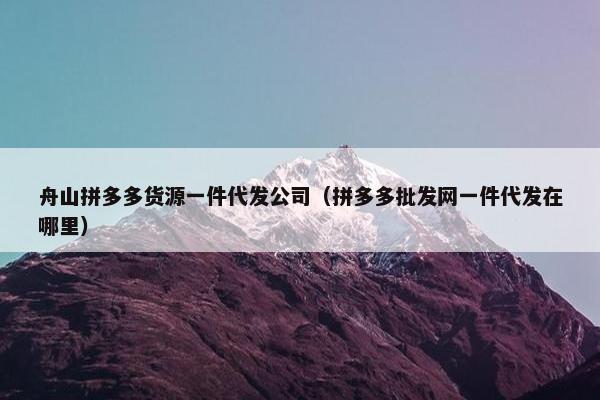 舟山拼多多货源一件代发公司（拼多多批发网一件代发在哪里）
