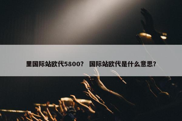 里国际站欧代5800? 国际站欧代是什么意思? 里国际站欧代5800? 国际站欧代是什么意思?