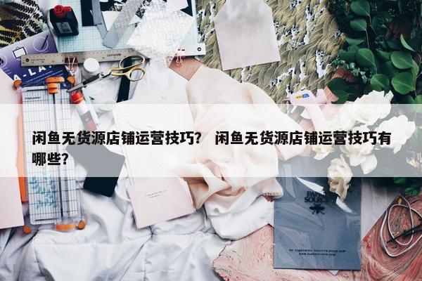 闲鱼无货源店铺运营技巧？ 闲鱼无货源店铺运营技巧有哪些？