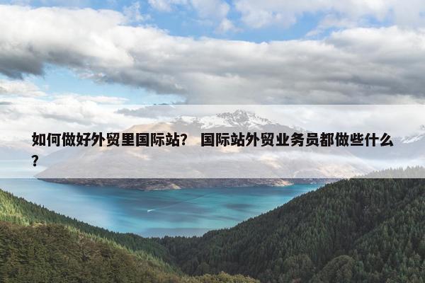如何做好外贸里国际站？ 国际站外贸业务员都做些什么？