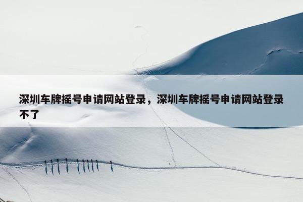 深圳车牌摇号申请网站登录，深圳车牌摇号申请网站登录不了