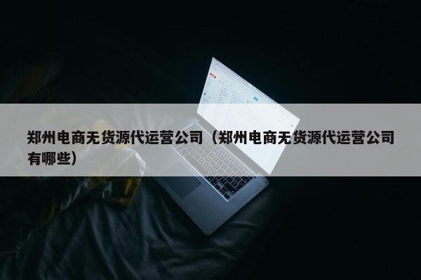 郑州电商无货源代运营公司（郑州电商无货源代运营公司有哪些）
