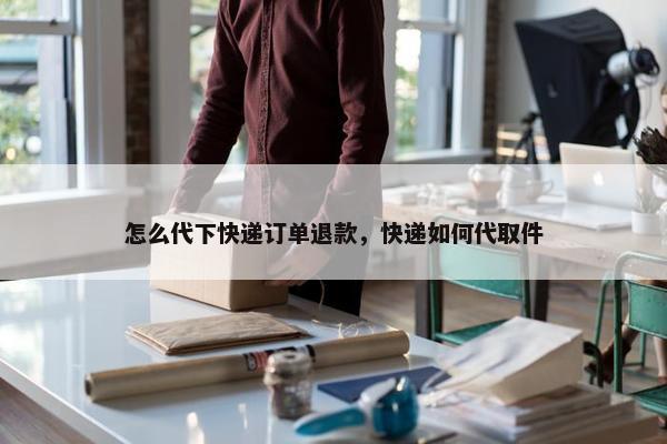 怎么代下快递订单退款，快递如何代取件