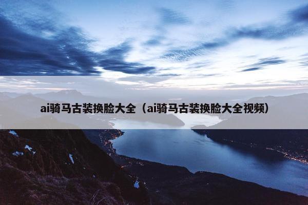 ai骑马古装换脸大全（ai骑马古装换脸大全视频）