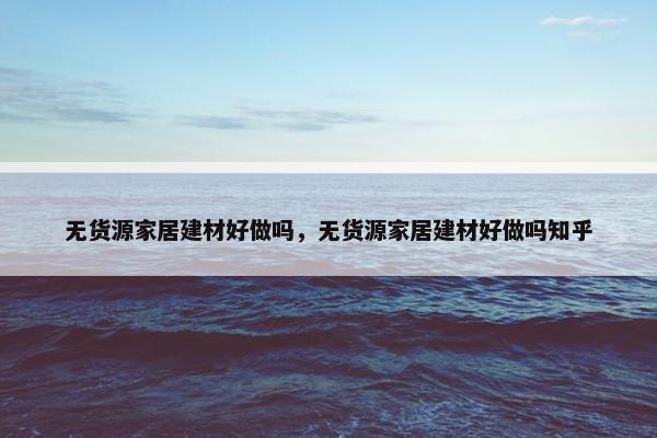无货源家居建材好做吗，无货源家居建材好做吗知乎