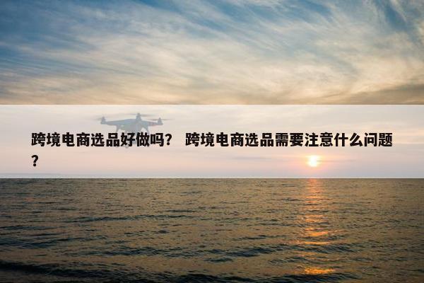 跨境电商选品好做吗？ 跨境电商选品需要注意什么问题？