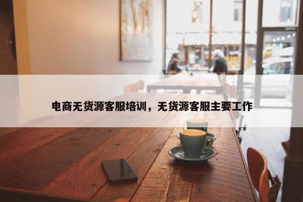 电商无货源客服培训，无货源客服主要工作