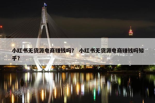 小红书无货源电商赚钱吗？ 小红书无货源电商赚钱吗知乎？
