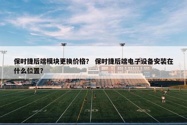 保时捷后端模块更换价格？ 保时捷后端电子设备安装在什么位置？