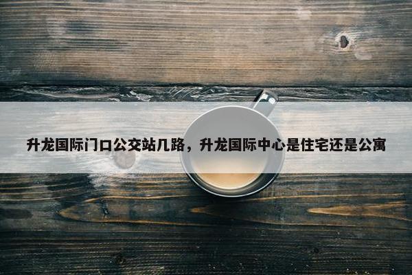 升龙国际门口公交站几路，升龙国际中心是住宅还是公寓