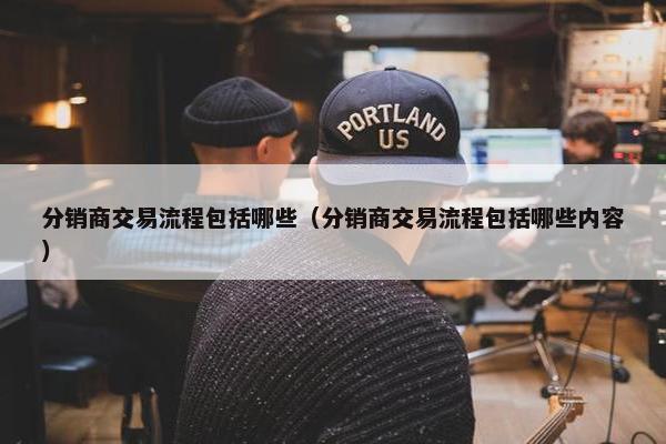 分销商交易流程包括哪些（分销商交易流程包括哪些内容）