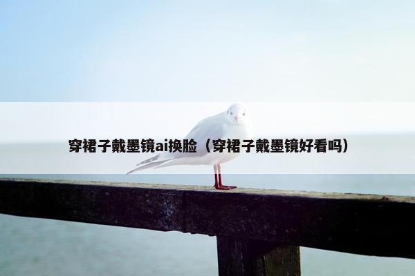 穿裙子戴墨镜ai换脸（穿裙子戴墨镜好看吗）