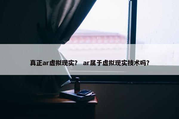 真正ar虚拟现实？ ar属于虚拟现实技术吗？