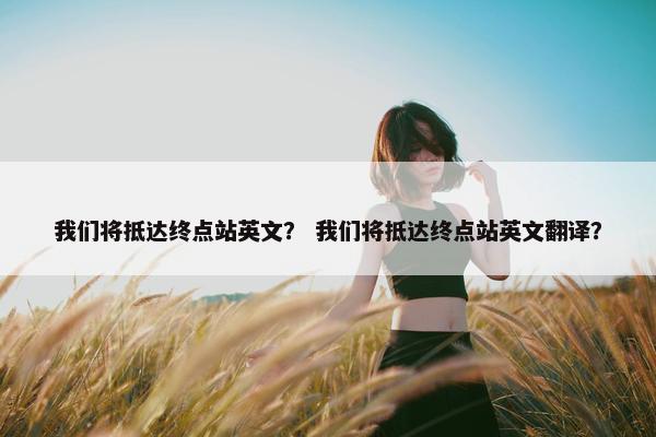 我们将抵达终点站英文？ 我们将抵达终点站英文翻译？