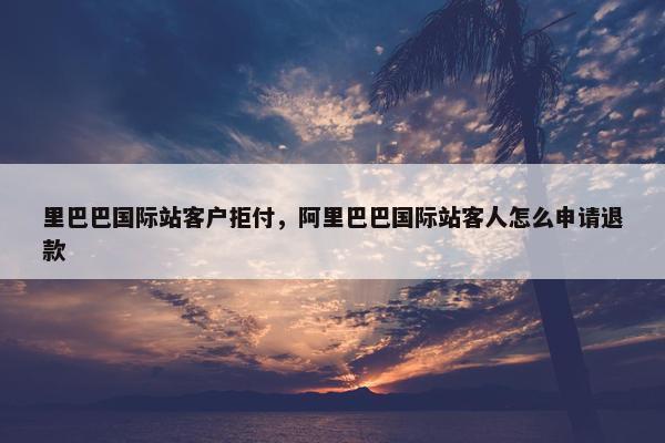 里巴巴国际站客户拒付，阿里巴巴国际站客人怎么申请退款
