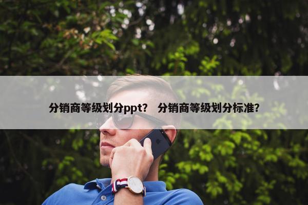分销商等级划分ppt？ 分销商等级划分标准？