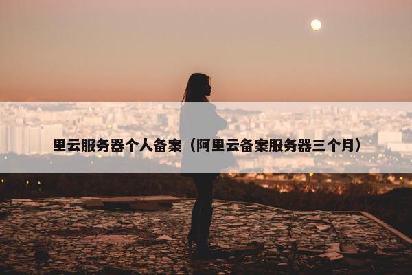 里云服务器个人备案（阿里云备案服务器三个月）